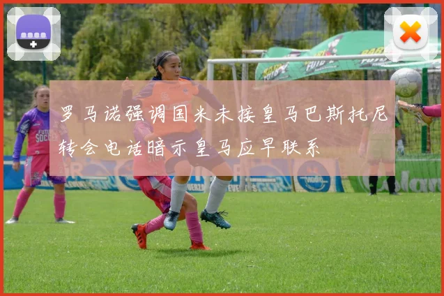罗马诺强调国米未接皇马巴斯托尼转会电话暗示皇马应早联系