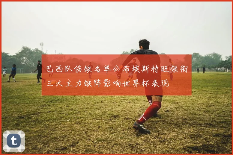 巴西队伤缺名单公布埃斯特旺领衔三大主力缺阵影响世界杯表现