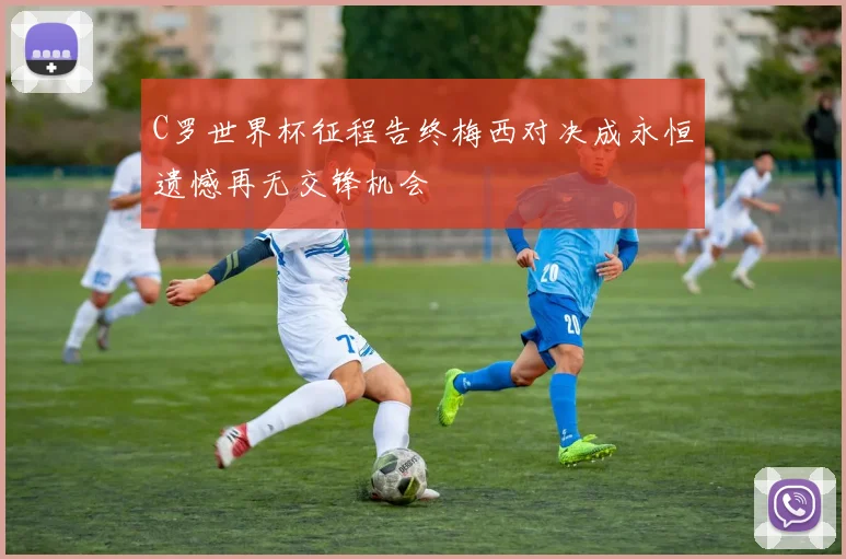 C罗世界杯征程告终梅西对决成永恒遗憾再无交锋机会