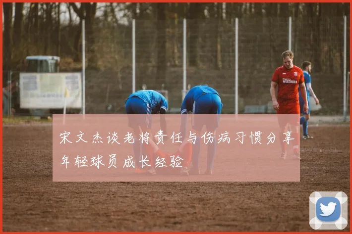 宋文杰谈老将责任与伤病习惯分享年轻球员成长经验