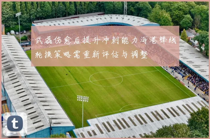 武磊伤愈后提升冲刺能力海港锋线轮换策略需重新评估与调整