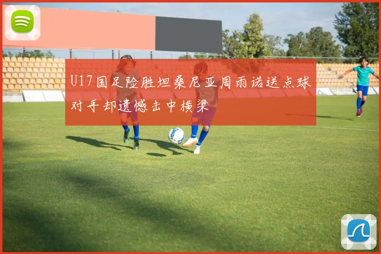 U17国足险胜坦桑尼亚周雨诺送点球对手却遗憾击中横梁