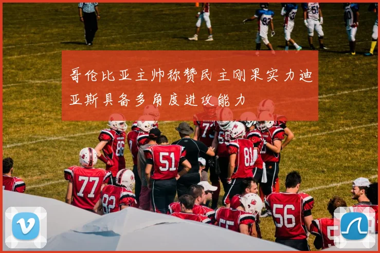 哥伦比亚主帅称赞民主刚果实力迪亚斯具备多角度进攻能力