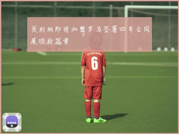 莫利纳即将加盟罗马签署四年合同展现新篇章