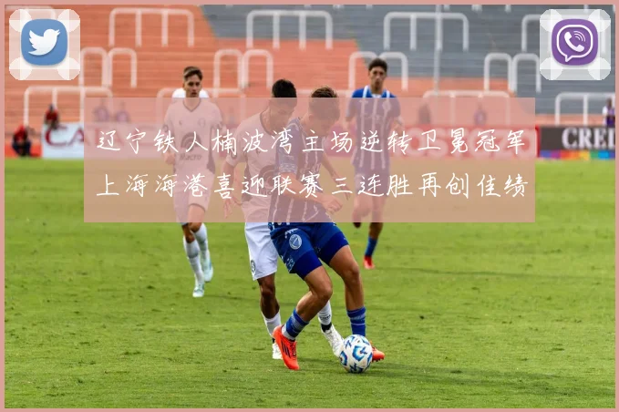 辽宁铁人楠波湾主场逆转卫冕冠军上海海港喜迎联赛三连胜再创佳绩