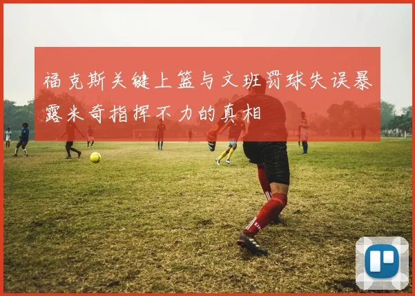 福克斯关键上篮与文班罚球失误暴露米奇指挥不力的真相