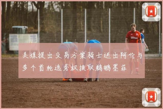 美媒提出交易方案骑士送出阿伦与多个首轮选秀权换取鹈鹕墨菲