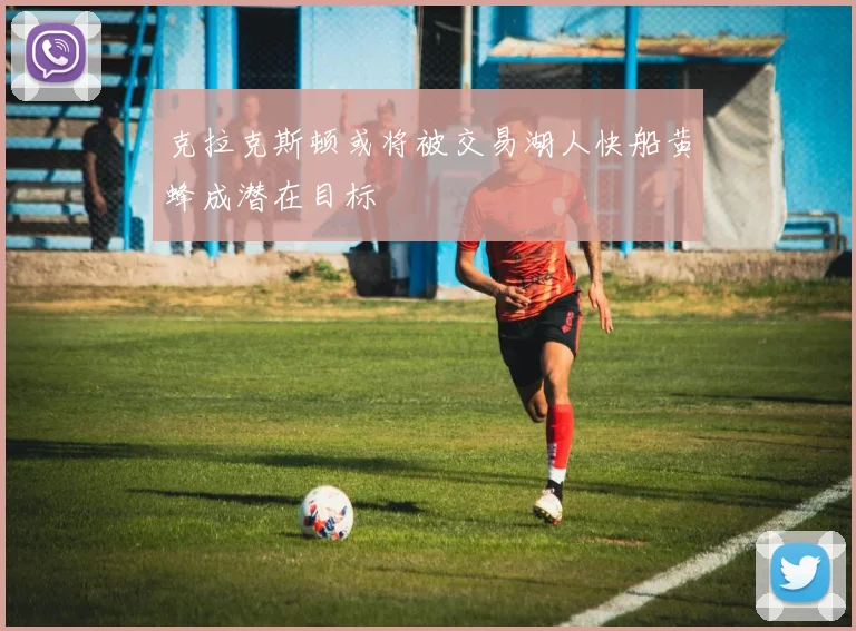 克拉克斯顿或将被交易湖人快船黄蜂成潜在目标