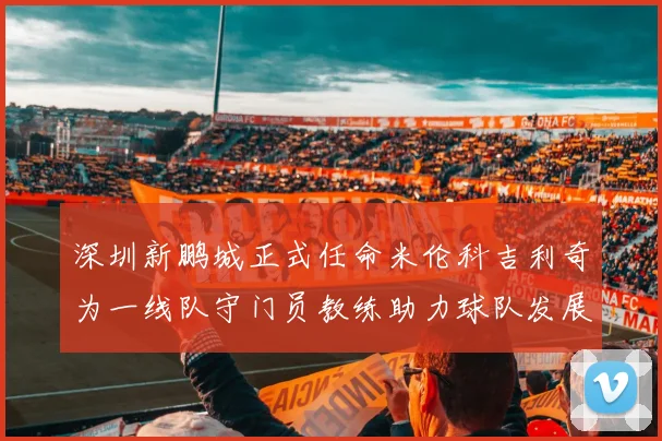 深圳新鹏城正式任命米伦科吉利奇为一线队守门员教练助力球队发展