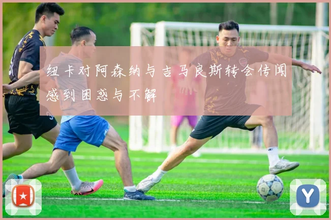 纽卡对阿森纳与吉马良斯转会传闻感到困惑与不解