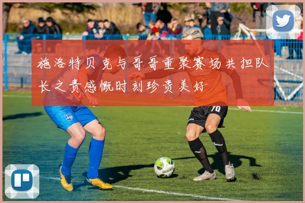 施洛特贝克与哥哥重聚赛场共担队长之责感慨时刻珍贵美好