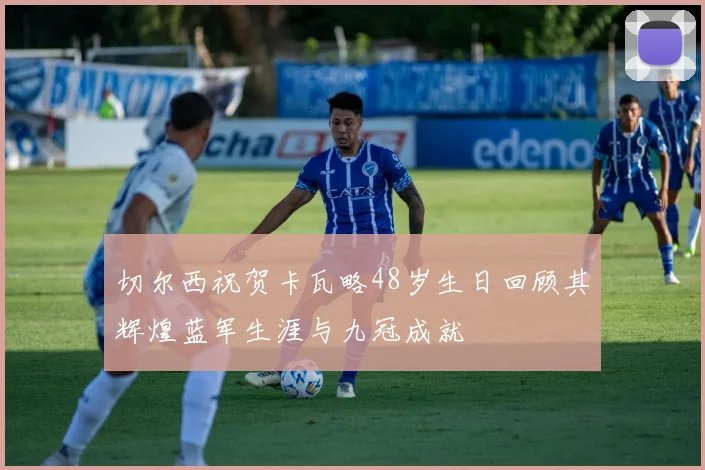 切尔西祝贺卡瓦略48岁生日回顾其辉煌蓝军生涯与九冠成就