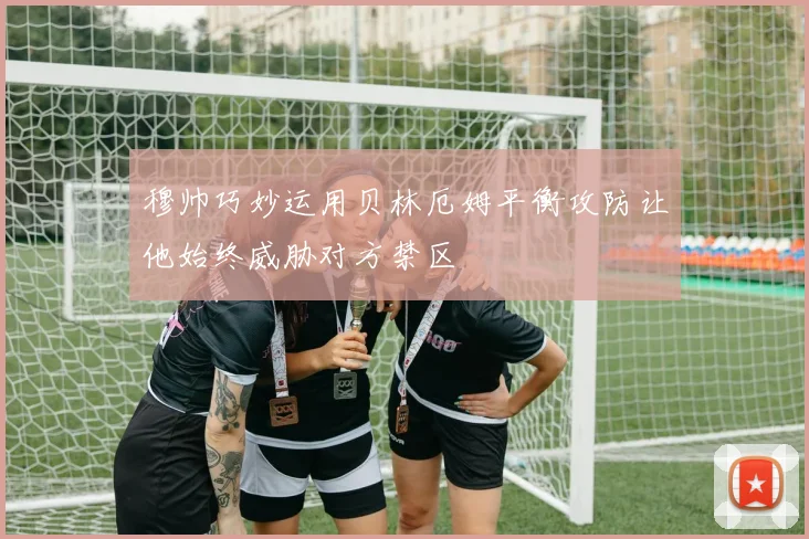 穆帅巧妙运用贝林厄姆平衡攻防让他始终威胁对方禁区