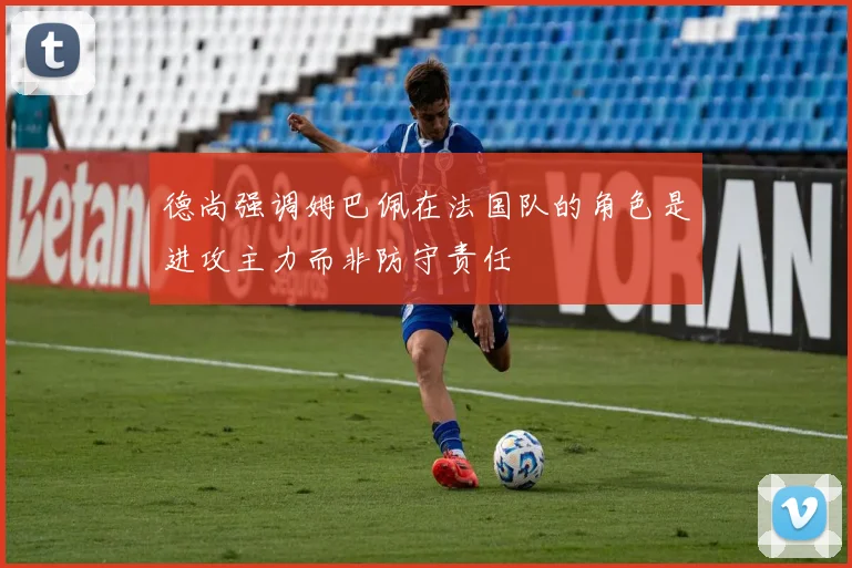 德尚强调姆巴佩在法国队的角色是进攻主力而非防守责任