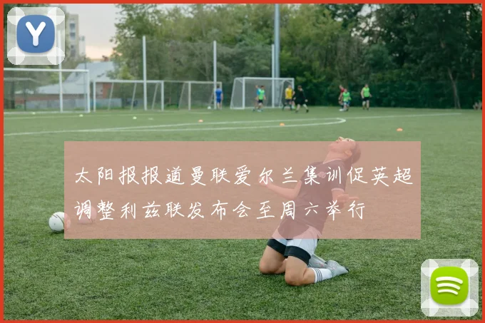 太阳报报道曼联爱尔兰集训促英超调整利兹联发布会至周六举行