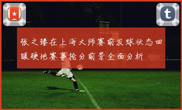 张之臻在上海大师赛前发球状态回暖硬地赛事抢分前景全面分析