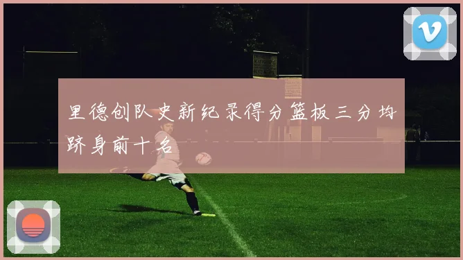 里德创队史新纪录得分篮板三分均跻身前十名