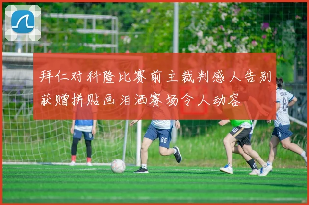 拜仁对科隆比赛前主裁判感人告别获赠拼贴画泪洒赛场令人动容