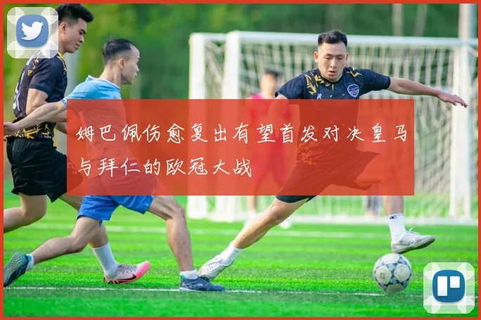 姆巴佩伤愈复出有望首发对决皇马与拜仁的欧冠大战